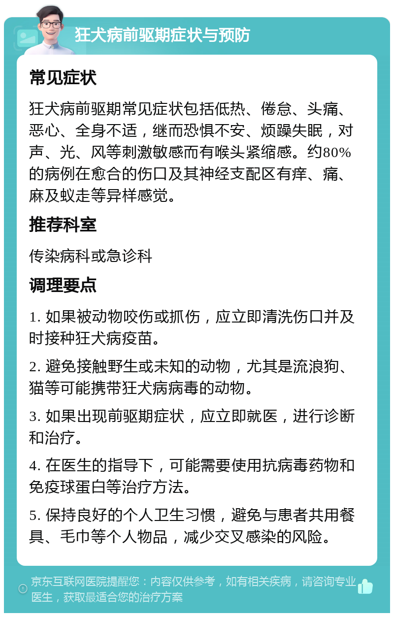 狂犬病前驱期症状与预防 常见症状 狂犬病前驱期常见症状包括低热、倦怠、头痛、恶心、全身不适，继而恐惧不安、烦躁失眠，对声、光、风等刺激敏感而有喉头紧缩感。约80%的病例在愈合的伤口及其神经支配区有痒、痛、麻及蚁走等异样感觉。 推荐科室 传染病科或急诊科 调理要点 1. 如果被动物咬伤或抓伤，应立即清洗伤口并及时接种狂犬病疫苗。 2. 避免接触野生或未知的动物，尤其是流浪狗、猫等可能携带狂犬病病毒的动物。 3. 如果出现前驱期症状，应立即就医，进行诊断和治疗。 4. 在医生的指导下，可能需要使用抗病毒药物和免疫球蛋白等治疗方法。 5. 保持良好的个人卫生习惯，避免与患者共用餐具、毛巾等个人物品，减少交叉感染的风险。