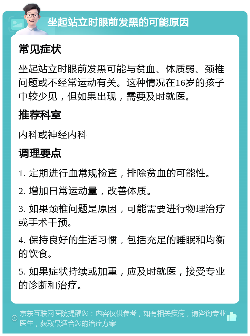 坐起站立时眼前发黑的可能原因 常见症状 坐起站立时眼前发黑可能与贫血、体质弱、颈椎问题或不经常运动有关。这种情况在16岁的孩子中较少见，但如果出现，需要及时就医。 推荐科室 内科或神经内科 调理要点 1. 定期进行血常规检查，排除贫血的可能性。 2. 增加日常运动量，改善体质。 3. 如果颈椎问题是原因，可能需要进行物理治疗或手术干预。 4. 保持良好的生活习惯，包括充足的睡眠和均衡的饮食。 5. 如果症状持续或加重，应及时就医，接受专业的诊断和治疗。