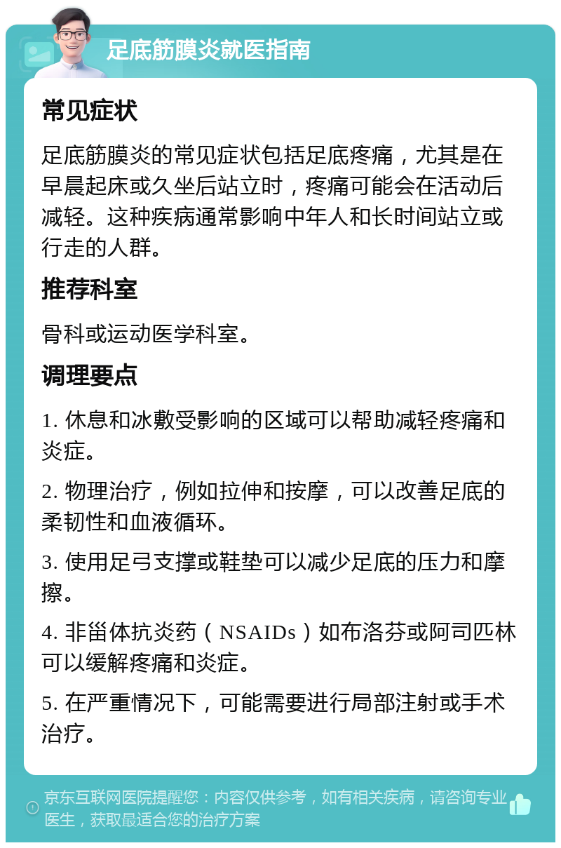 足底筋膜炎就医指南 常见症状 足底筋膜炎的常见症状包括足底疼痛，尤其是在早晨起床或久坐后站立时，疼痛可能会在活动后减轻。这种疾病通常影响中年人和长时间站立或行走的人群。 推荐科室 骨科或运动医学科室。 调理要点 1. 休息和冰敷受影响的区域可以帮助减轻疼痛和炎症。 2. 物理治疗，例如拉伸和按摩，可以改善足底的柔韧性和血液循环。 3. 使用足弓支撑或鞋垫可以减少足底的压力和摩擦。 4. 非甾体抗炎药（NSAIDs）如布洛芬或阿司匹林可以缓解疼痛和炎症。 5. 在严重情况下，可能需要进行局部注射或手术治疗。