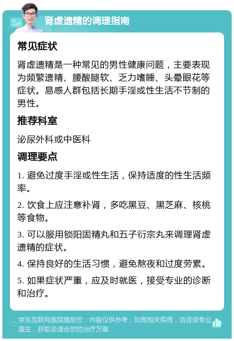 肾虚遗精的调理指南 常见症状 肾虚遗精是一种常见的男性健康问题，主要表现为频繁遗精、腰酸腿软、乏力嗜睡、头晕眼花等症状。易感人群包括长期手淫或性生活不节制的男性。 推荐科室 泌尿外科或中医科 调理要点 1. 避免过度手淫或性生活，保持适度的性生活频率。 2. 饮食上应注意补肾，多吃黑豆、黑芝麻、核桃等食物。 3. 可以服用锁阳固精丸和五子衍宗丸来调理肾虚遗精的症状。 4. 保持良好的生活习惯，避免熬夜和过度劳累。 5. 如果症状严重，应及时就医，接受专业的诊断和治疗。