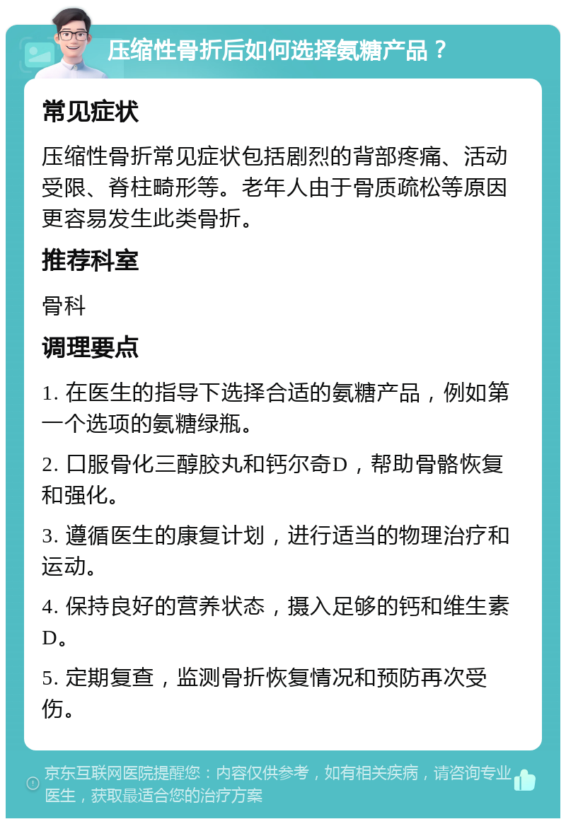 压缩性骨折后如何选择氨糖产品？ 常见症状 压缩性骨折常见症状包括剧烈的背部疼痛、活动受限、脊柱畸形等。老年人由于骨质疏松等原因更容易发生此类骨折。 推荐科室 骨科 调理要点 1. 在医生的指导下选择合适的氨糖产品，例如第一个选项的氨糖绿瓶。 2. 口服骨化三醇胶丸和钙尔奇D，帮助骨骼恢复和强化。 3. 遵循医生的康复计划，进行适当的物理治疗和运动。 4. 保持良好的营养状态，摄入足够的钙和维生素D。 5. 定期复查，监测骨折恢复情况和预防再次受伤。