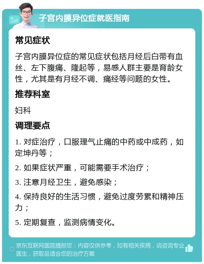 子宫内膜异位症就医指南 常见症状 子宫内膜异位症的常见症状包括月经后白带有血丝、左下腹痛、隆起等，易感人群主要是育龄女性，尤其是有月经不调、痛经等问题的女性。 推荐科室 妇科 调理要点 1. 对症治疗，口服理气止痛的中药或中成药，如定坤丹等； 2. 如果症状严重，可能需要手术治疗； 3. 注意月经卫生，避免感染； 4. 保持良好的生活习惯，避免过度劳累和精神压力； 5. 定期复查，监测病情变化。