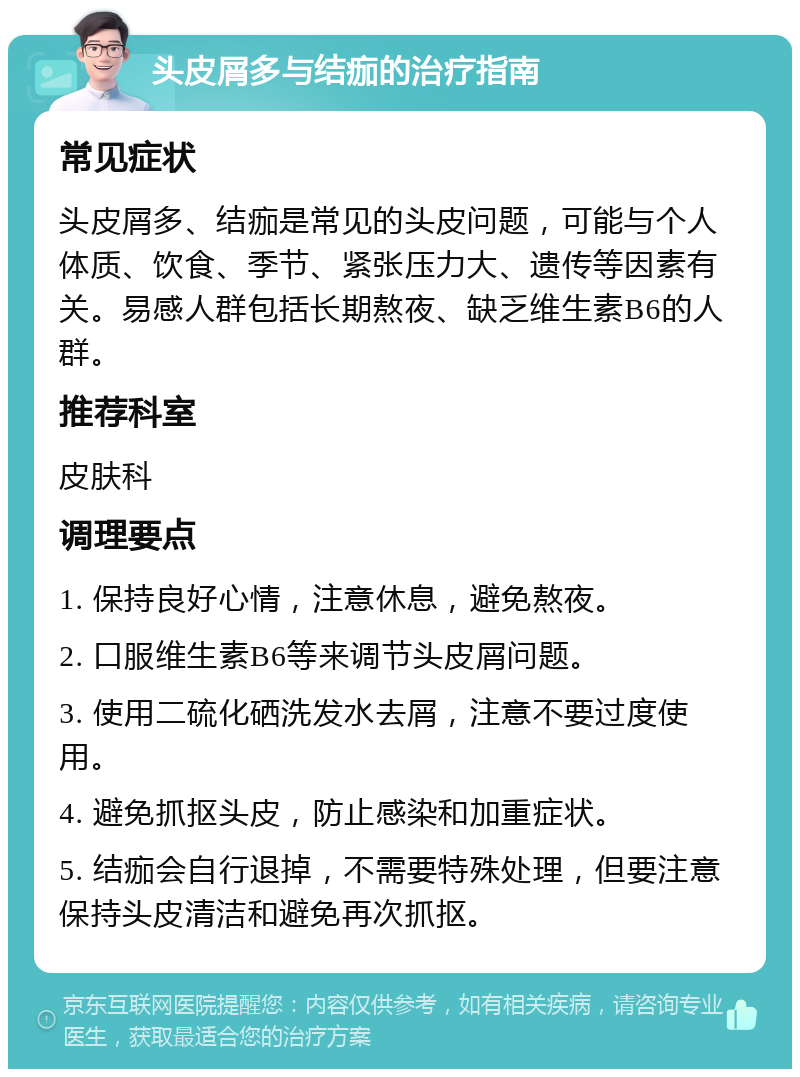 头皮屑多与结痂的治疗指南 常见症状 头皮屑多、结痂是常见的头皮问题，可能与个人体质、饮食、季节、紧张压力大、遗传等因素有关。易感人群包括长期熬夜、缺乏维生素B6的人群。 推荐科室 皮肤科 调理要点 1. 保持良好心情，注意休息，避免熬夜。 2. 口服维生素B6等来调节头皮屑问题。 3. 使用二硫化硒洗发水去屑，注意不要过度使用。 4. 避免抓抠头皮，防止感染和加重症状。 5. 结痂会自行退掉，不需要特殊处理，但要注意保持头皮清洁和避免再次抓抠。