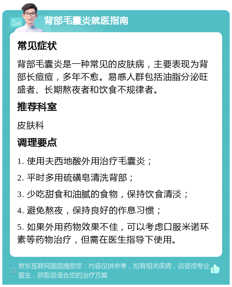 背部毛囊炎就医指南 常见症状 背部毛囊炎是一种常见的皮肤病，主要表现为背部长痘痘，多年不愈。易感人群包括油脂分泌旺盛者、长期熬夜者和饮食不规律者。 推荐科室 皮肤科 调理要点 1. 使用夫西地酸外用治疗毛囊炎； 2. 平时多用硫磺皂清洗背部； 3. 少吃甜食和油腻的食物，保持饮食清淡； 4. 避免熬夜，保持良好的作息习惯； 5. 如果外用药物效果不佳，可以考虑口服米诺环素等药物治疗，但需在医生指导下使用。