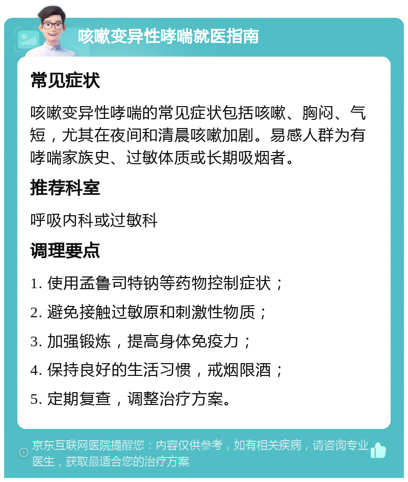 咳嗽变异性哮喘就医指南 常见症状 咳嗽变异性哮喘的常见症状包括咳嗽、胸闷、气短，尤其在夜间和清晨咳嗽加剧。易感人群为有哮喘家族史、过敏体质或长期吸烟者。 推荐科室 呼吸内科或过敏科 调理要点 1. 使用孟鲁司特钠等药物控制症状； 2. 避免接触过敏原和刺激性物质； 3. 加强锻炼，提高身体免疫力； 4. 保持良好的生活习惯，戒烟限酒； 5. 定期复查，调整治疗方案。