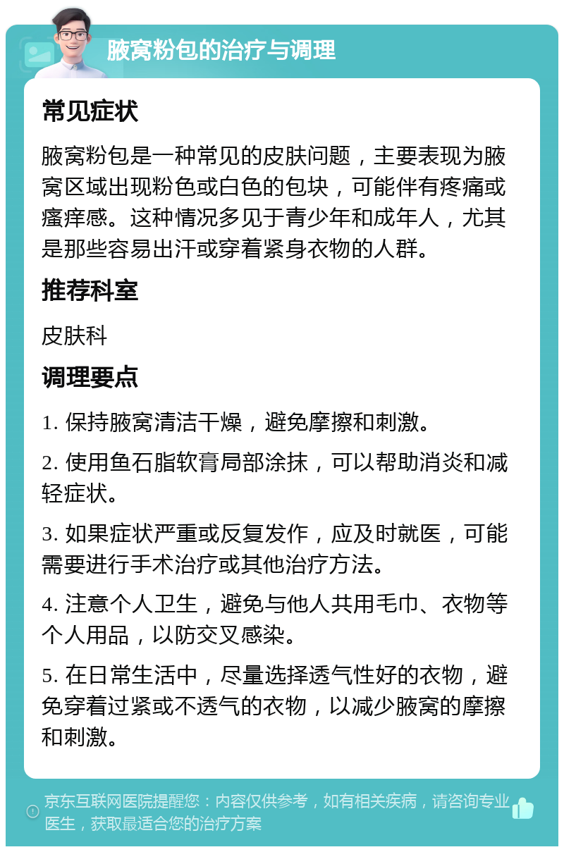 腋窝粉包的治疗与调理 常见症状 腋窝粉包是一种常见的皮肤问题，主要表现为腋窝区域出现粉色或白色的包块，可能伴有疼痛或瘙痒感。这种情况多见于青少年和成年人，尤其是那些容易出汗或穿着紧身衣物的人群。 推荐科室 皮肤科 调理要点 1. 保持腋窝清洁干燥，避免摩擦和刺激。 2. 使用鱼石脂软膏局部涂抹，可以帮助消炎和减轻症状。 3. 如果症状严重或反复发作，应及时就医，可能需要进行手术治疗或其他治疗方法。 4. 注意个人卫生，避免与他人共用毛巾、衣物等个人用品，以防交叉感染。 5. 在日常生活中，尽量选择透气性好的衣物，避免穿着过紧或不透气的衣物，以减少腋窝的摩擦和刺激。