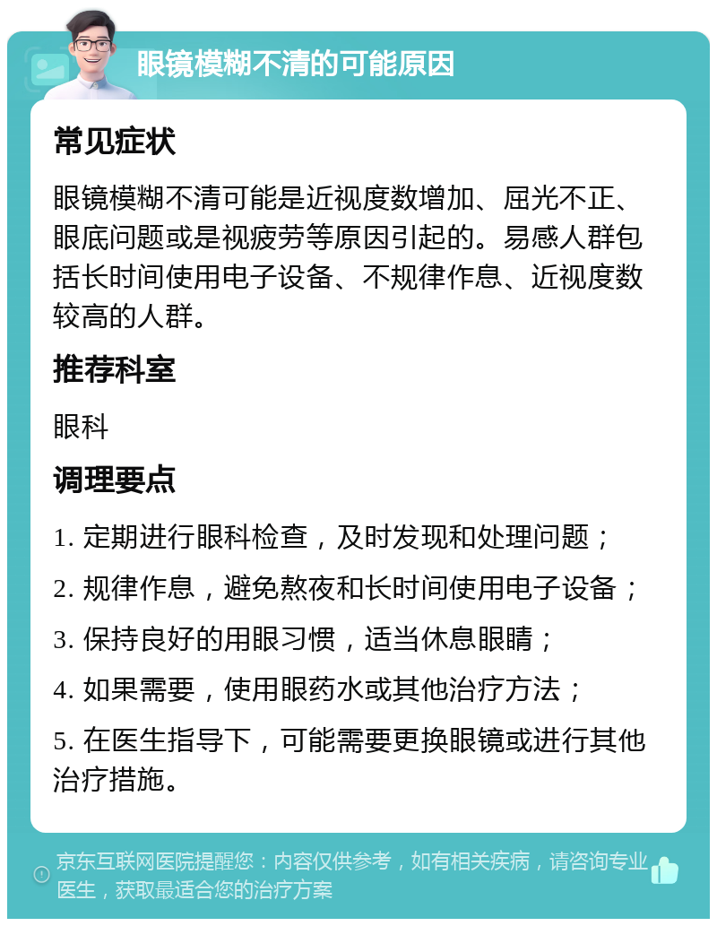 眼镜模糊不清的可能原因 常见症状 眼镜模糊不清可能是近视度数增加、屈光不正、眼底问题或是视疲劳等原因引起的。易感人群包括长时间使用电子设备、不规律作息、近视度数较高的人群。 推荐科室 眼科 调理要点 1. 定期进行眼科检查，及时发现和处理问题； 2. 规律作息，避免熬夜和长时间使用电子设备； 3. 保持良好的用眼习惯，适当休息眼睛； 4. 如果需要，使用眼药水或其他治疗方法； 5. 在医生指导下，可能需要更换眼镜或进行其他治疗措施。