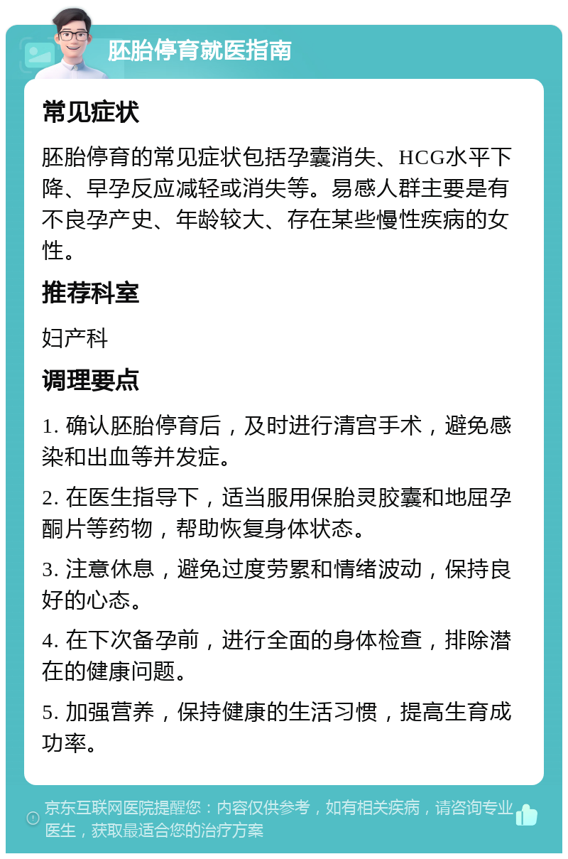 胚胎停育就医指南 常见症状 胚胎停育的常见症状包括孕囊消失、HCG水平下降、早孕反应减轻或消失等。易感人群主要是有不良孕产史、年龄较大、存在某些慢性疾病的女性。 推荐科室 妇产科 调理要点 1. 确认胚胎停育后，及时进行清宫手术，避免感染和出血等并发症。 2. 在医生指导下，适当服用保胎灵胶囊和地屈孕酮片等药物，帮助恢复身体状态。 3. 注意休息，避免过度劳累和情绪波动，保持良好的心态。 4. 在下次备孕前，进行全面的身体检查，排除潜在的健康问题。 5. 加强营养，保持健康的生活习惯，提高生育成功率。