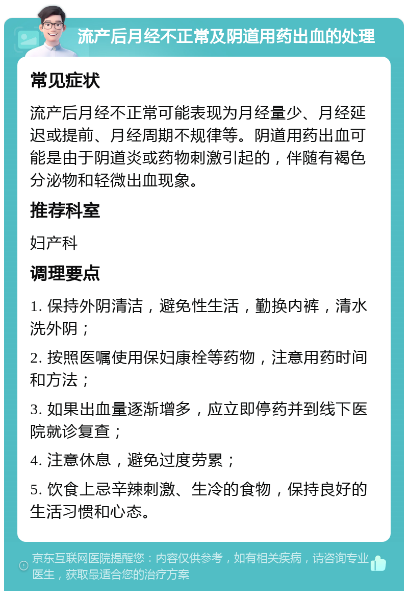 流产后月经不正常及阴道用药出血的处理 常见症状 流产后月经不正常可能表现为月经量少、月经延迟或提前、月经周期不规律等。阴道用药出血可能是由于阴道炎或药物刺激引起的，伴随有褐色分泌物和轻微出血现象。 推荐科室 妇产科 调理要点 1. 保持外阴清洁，避免性生活，勤换内裤，清水洗外阴； 2. 按照医嘱使用保妇康栓等药物，注意用药时间和方法； 3. 如果出血量逐渐增多，应立即停药并到线下医院就诊复查； 4. 注意休息，避免过度劳累； 5. 饮食上忌辛辣刺激、生冷的食物，保持良好的生活习惯和心态。