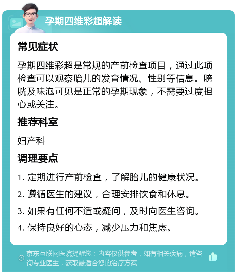 孕期四维彩超解读 常见症状 孕期四维彩超是常规的产前检查项目，通过此项检查可以观察胎儿的发育情况、性别等信息。膀胱及味泡可见是正常的孕期现象，不需要过度担心或关注。 推荐科室 妇产科 调理要点 1. 定期进行产前检查，了解胎儿的健康状况。 2. 遵循医生的建议，合理安排饮食和休息。 3. 如果有任何不适或疑问，及时向医生咨询。 4. 保持良好的心态，减少压力和焦虑。