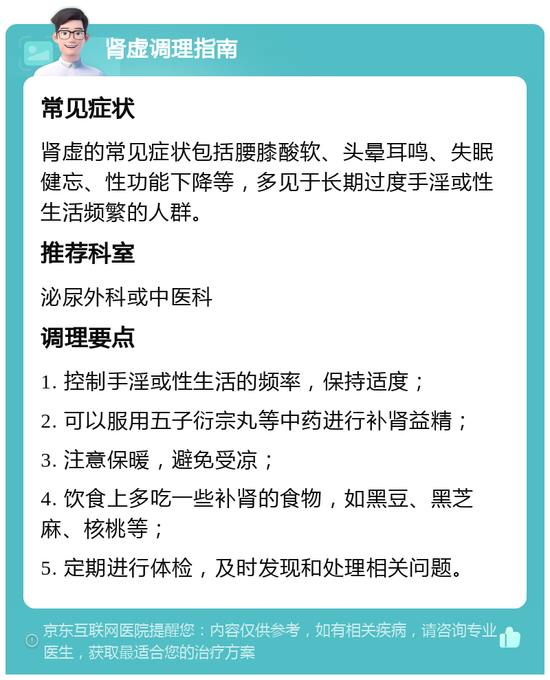 肾虚调理指南 常见症状 肾虚的常见症状包括腰膝酸软、头晕耳鸣、失眠健忘、性功能下降等，多见于长期过度手淫或性生活频繁的人群。 推荐科室 泌尿外科或中医科 调理要点 1. 控制手淫或性生活的频率，保持适度； 2. 可以服用五子衍宗丸等中药进行补肾益精； 3. 注意保暖，避免受凉； 4. 饮食上多吃一些补肾的食物，如黑豆、黑芝麻、核桃等； 5. 定期进行体检，及时发现和处理相关问题。