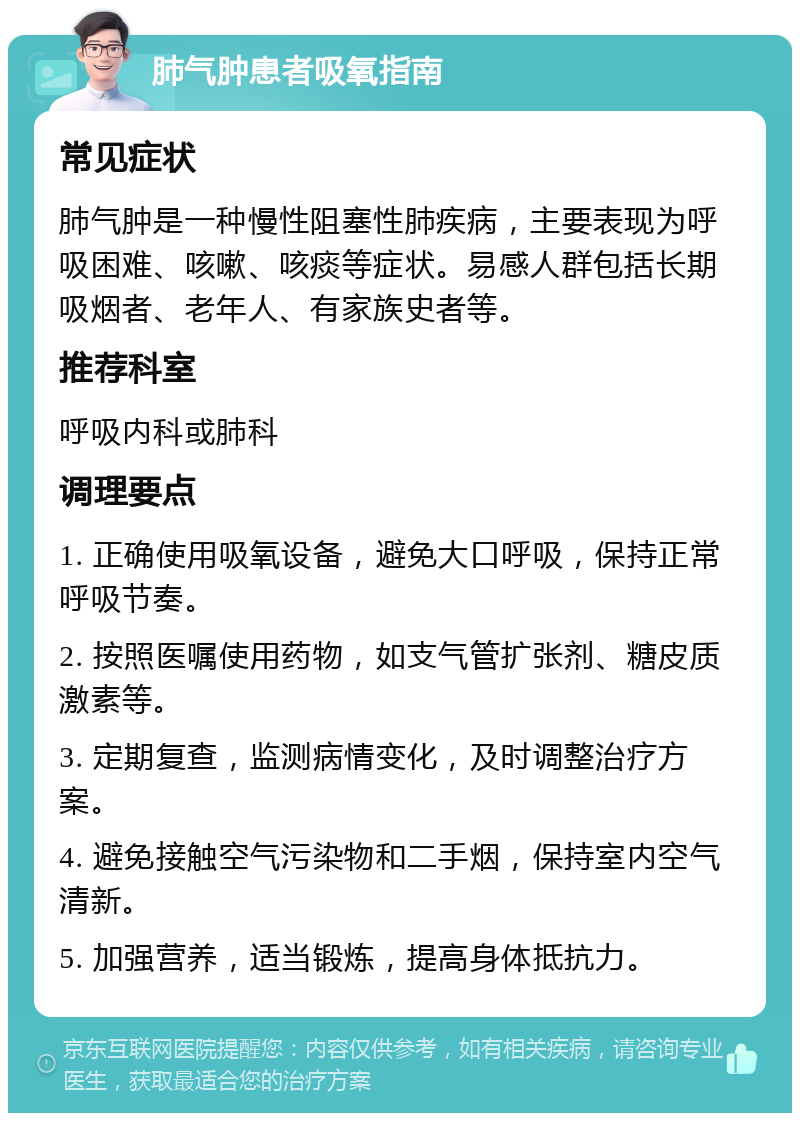 肺气肿患者吸氧指南 常见症状 肺气肿是一种慢性阻塞性肺疾病，主要表现为呼吸困难、咳嗽、咳痰等症状。易感人群包括长期吸烟者、老年人、有家族史者等。 推荐科室 呼吸内科或肺科 调理要点 1. 正确使用吸氧设备，避免大口呼吸，保持正常呼吸节奏。 2. 按照医嘱使用药物，如支气管扩张剂、糖皮质激素等。 3. 定期复查，监测病情变化，及时调整治疗方案。 4. 避免接触空气污染物和二手烟，保持室内空气清新。 5. 加强营养，适当锻炼，提高身体抵抗力。