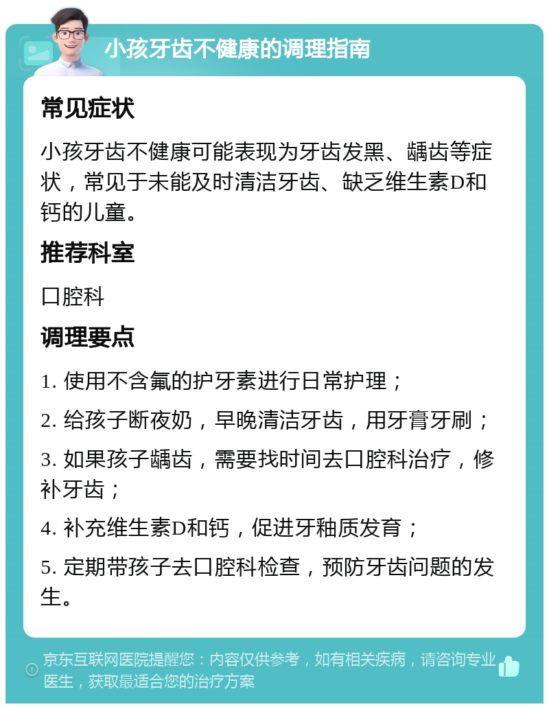 小孩牙齿不健康的调理指南 常见症状 小孩牙齿不健康可能表现为牙齿发黑、龋齿等症状，常见于未能及时清洁牙齿、缺乏维生素D和钙的儿童。 推荐科室 口腔科 调理要点 1. 使用不含氟的护牙素进行日常护理； 2. 给孩子断夜奶，早晚清洁牙齿，用牙膏牙刷； 3. 如果孩子龋齿，需要找时间去口腔科治疗，修补牙齿； 4. 补充维生素D和钙，促进牙釉质发育； 5. 定期带孩子去口腔科检查，预防牙齿问题的发生。