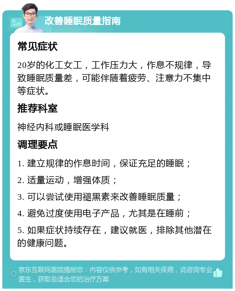 改善睡眠质量指南 常见症状 20岁的化工女工，工作压力大，作息不规律，导致睡眠质量差，可能伴随着疲劳、注意力不集中等症状。 推荐科室 神经内科或睡眠医学科 调理要点 1. 建立规律的作息时间，保证充足的睡眠； 2. 适量运动，增强体质； 3. 可以尝试使用褪黑素来改善睡眠质量； 4. 避免过度使用电子产品，尤其是在睡前； 5. 如果症状持续存在，建议就医，排除其他潜在的健康问题。