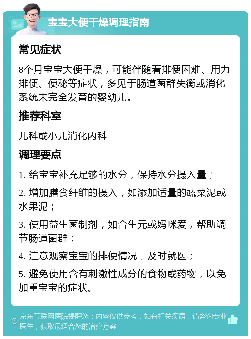 宝宝大便干燥调理指南 常见症状 8个月宝宝大便干燥，可能伴随着排便困难、用力排便、便秘等症状，多见于肠道菌群失衡或消化系统未完全发育的婴幼儿。 推荐科室 儿科或小儿消化内科 调理要点 1. 给宝宝补充足够的水分，保持水分摄入量； 2. 增加膳食纤维的摄入，如添加适量的蔬菜泥或水果泥； 3. 使用益生菌制剂，如合生元或妈咪爱，帮助调节肠道菌群； 4. 注意观察宝宝的排便情况，及时就医； 5. 避免使用含有刺激性成分的食物或药物，以免加重宝宝的症状。