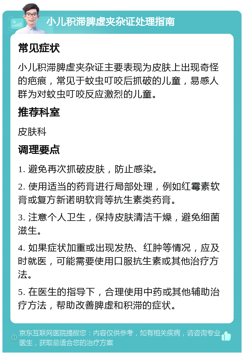 小儿积滞脾虚夹杂证处理指南 常见症状 小儿积滞脾虚夹杂证主要表现为皮肤上出现奇怪的疤痕，常见于蚊虫叮咬后抓破的儿童，易感人群为对蚊虫叮咬反应激烈的儿童。 推荐科室 皮肤科 调理要点 1. 避免再次抓破皮肤，防止感染。 2. 使用适当的药膏进行局部处理，例如红霉素软膏或复方新诺明软膏等抗生素类药膏。 3. 注意个人卫生，保持皮肤清洁干燥，避免细菌滋生。 4. 如果症状加重或出现发热、红肿等情况，应及时就医，可能需要使用口服抗生素或其他治疗方法。 5. 在医生的指导下，合理使用中药或其他辅助治疗方法，帮助改善脾虚和积滞的症状。