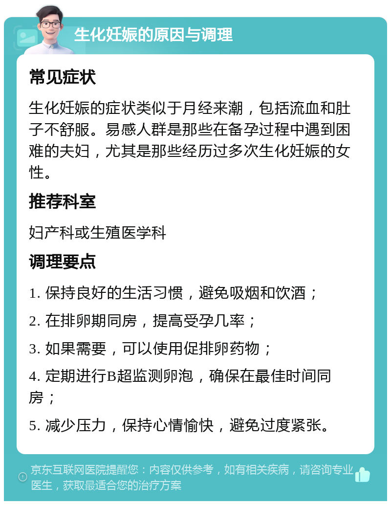 生化妊娠的原因与调理 常见症状 生化妊娠的症状类似于月经来潮，包括流血和肚子不舒服。易感人群是那些在备孕过程中遇到困难的夫妇，尤其是那些经历过多次生化妊娠的女性。 推荐科室 妇产科或生殖医学科 调理要点 1. 保持良好的生活习惯，避免吸烟和饮酒； 2. 在排卵期同房，提高受孕几率； 3. 如果需要，可以使用促排卵药物； 4. 定期进行B超监测卵泡，确保在最佳时间同房； 5. 减少压力，保持心情愉快，避免过度紧张。