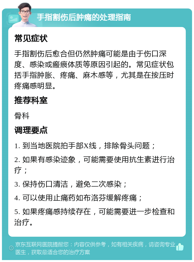 手指割伤后肿痛的处理指南 常见症状 手指割伤后愈合但仍然肿痛可能是由于伤口深度、感染或瘢痕体质等原因引起的。常见症状包括手指肿胀、疼痛、麻木感等，尤其是在按压时疼痛感明显。 推荐科室 骨科 调理要点 1. 到当地医院拍手部X线，排除骨头问题； 2. 如果有感染迹象，可能需要使用抗生素进行治疗； 3. 保持伤口清洁，避免二次感染； 4. 可以使用止痛药如布洛芬缓解疼痛； 5. 如果疼痛感持续存在，可能需要进一步检查和治疗。