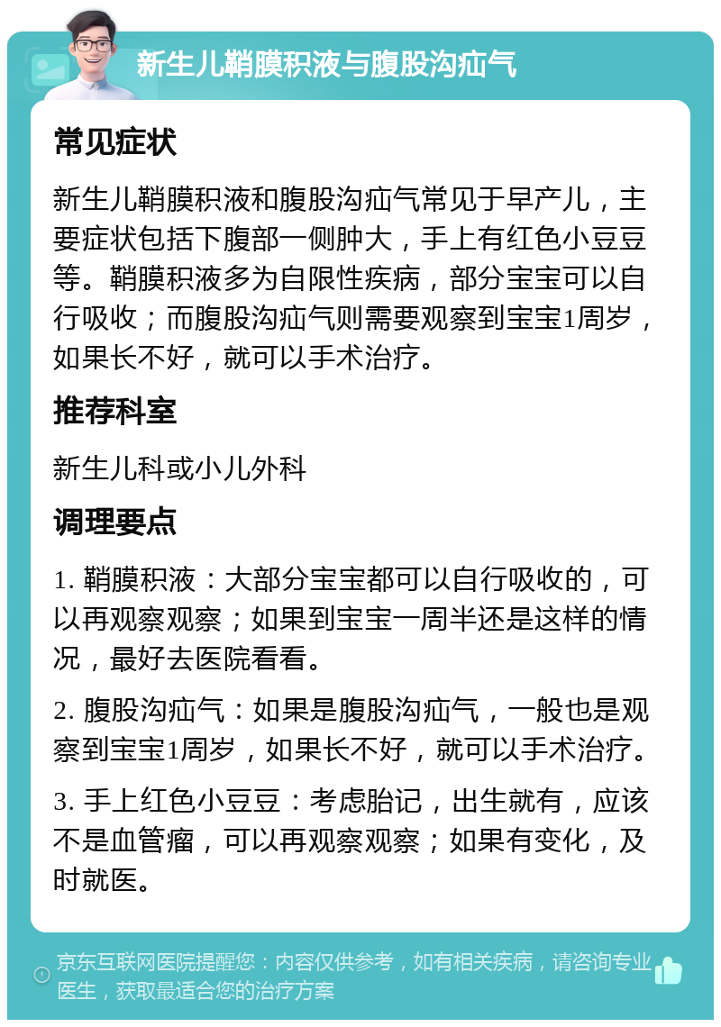 新生儿鞘膜积液与腹股沟疝气 常见症状 新生儿鞘膜积液和腹股沟疝气常见于早产儿，主要症状包括下腹部一侧肿大，手上有红色小豆豆等。鞘膜积液多为自限性疾病，部分宝宝可以自行吸收；而腹股沟疝气则需要观察到宝宝1周岁，如果长不好，就可以手术治疗。 推荐科室 新生儿科或小儿外科 调理要点 1. 鞘膜积液：大部分宝宝都可以自行吸收的，可以再观察观察；如果到宝宝一周半还是这样的情况，最好去医院看看。 2. 腹股沟疝气：如果是腹股沟疝气，一般也是观察到宝宝1周岁，如果长不好，就可以手术治疗。 3. 手上红色小豆豆：考虑胎记，出生就有，应该不是血管瘤，可以再观察观察；如果有变化，及时就医。