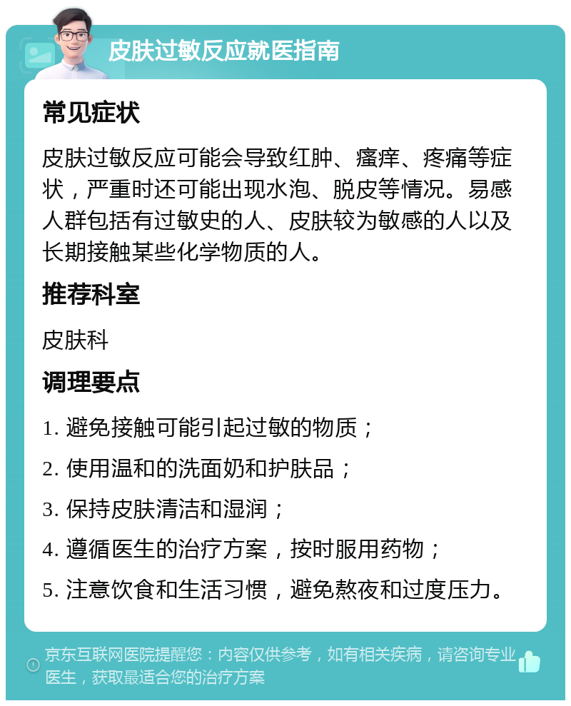 皮肤过敏反应就医指南 常见症状 皮肤过敏反应可能会导致红肿、瘙痒、疼痛等症状，严重时还可能出现水泡、脱皮等情况。易感人群包括有过敏史的人、皮肤较为敏感的人以及长期接触某些化学物质的人。 推荐科室 皮肤科 调理要点 1. 避免接触可能引起过敏的物质； 2. 使用温和的洗面奶和护肤品； 3. 保持皮肤清洁和湿润； 4. 遵循医生的治疗方案，按时服用药物； 5. 注意饮食和生活习惯，避免熬夜和过度压力。