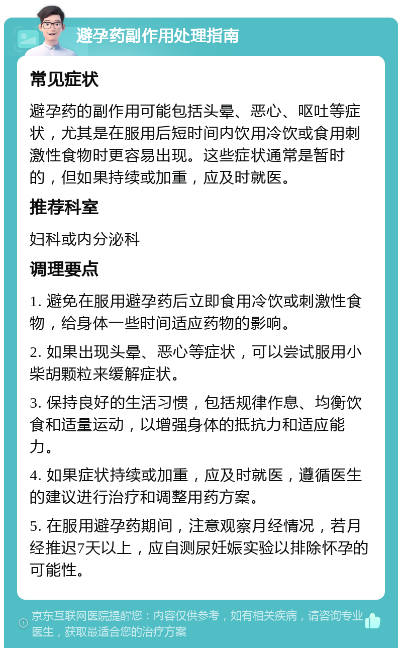 避孕药副作用处理指南 常见症状 避孕药的副作用可能包括头晕、恶心、呕吐等症状，尤其是在服用后短时间内饮用冷饮或食用刺激性食物时更容易出现。这些症状通常是暂时的，但如果持续或加重，应及时就医。 推荐科室 妇科或内分泌科 调理要点 1. 避免在服用避孕药后立即食用冷饮或刺激性食物，给身体一些时间适应药物的影响。 2. 如果出现头晕、恶心等症状，可以尝试服用小柴胡颗粒来缓解症状。 3. 保持良好的生活习惯，包括规律作息、均衡饮食和适量运动，以增强身体的抵抗力和适应能力。 4. 如果症状持续或加重，应及时就医，遵循医生的建议进行治疗和调整用药方案。 5. 在服用避孕药期间，注意观察月经情况，若月经推迟7天以上，应自测尿妊娠实验以排除怀孕的可能性。