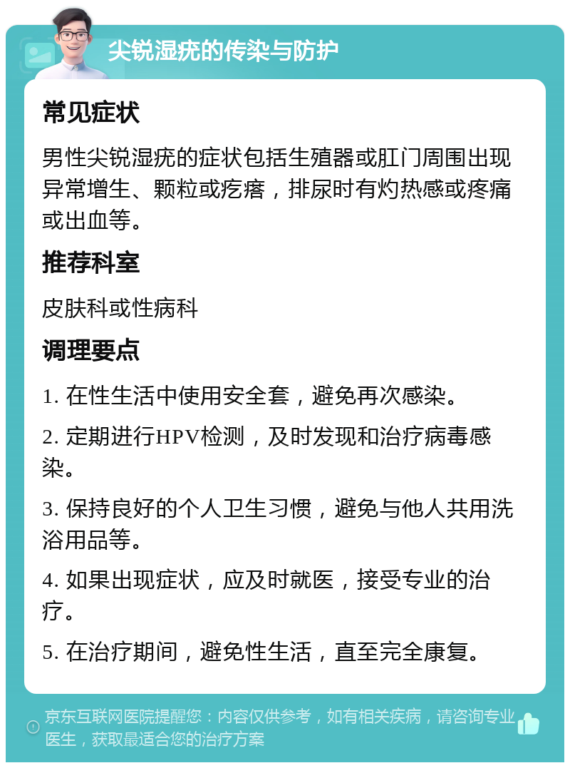 尖锐湿疣的传染与防护 常见症状 男性尖锐湿疣的症状包括生殖器或肛门周围出现异常增生、颗粒或疙瘩，排尿时有灼热感或疼痛或出血等。 推荐科室 皮肤科或性病科 调理要点 1. 在性生活中使用安全套，避免再次感染。 2. 定期进行HPV检测，及时发现和治疗病毒感染。 3. 保持良好的个人卫生习惯，避免与他人共用洗浴用品等。 4. 如果出现症状，应及时就医，接受专业的治疗。 5. 在治疗期间，避免性生活，直至完全康复。