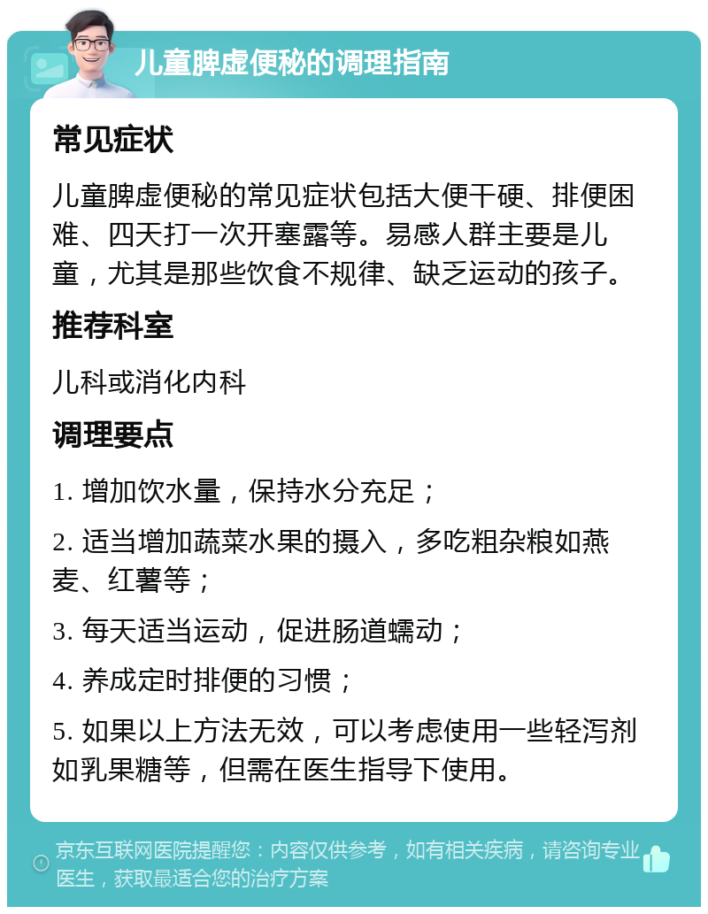 儿童脾虚便秘的调理指南 常见症状 儿童脾虚便秘的常见症状包括大便干硬、排便困难、四天打一次开塞露等。易感人群主要是儿童，尤其是那些饮食不规律、缺乏运动的孩子。 推荐科室 儿科或消化内科 调理要点 1. 增加饮水量，保持水分充足； 2. 适当增加蔬菜水果的摄入，多吃粗杂粮如燕麦、红薯等； 3. 每天适当运动，促进肠道蠕动； 4. 养成定时排便的习惯； 5. 如果以上方法无效，可以考虑使用一些轻泻剂如乳果糖等，但需在医生指导下使用。