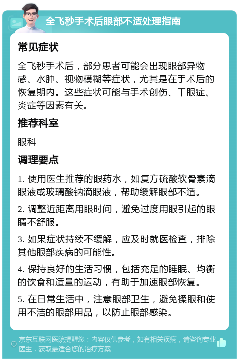 全飞秒手术后眼部不适处理指南 常见症状 全飞秒手术后，部分患者可能会出现眼部异物感、水肿、视物模糊等症状，尤其是在手术后的恢复期内。这些症状可能与手术创伤、干眼症、炎症等因素有关。 推荐科室 眼科 调理要点 1. 使用医生推荐的眼药水，如复方硫酸软骨素滴眼液或玻璃酸钠滴眼液，帮助缓解眼部不适。 2. 调整近距离用眼时间，避免过度用眼引起的眼睛不舒服。 3. 如果症状持续不缓解，应及时就医检查，排除其他眼部疾病的可能性。 4. 保持良好的生活习惯，包括充足的睡眠、均衡的饮食和适量的运动，有助于加速眼部恢复。 5. 在日常生活中，注意眼部卫生，避免揉眼和使用不洁的眼部用品，以防止眼部感染。