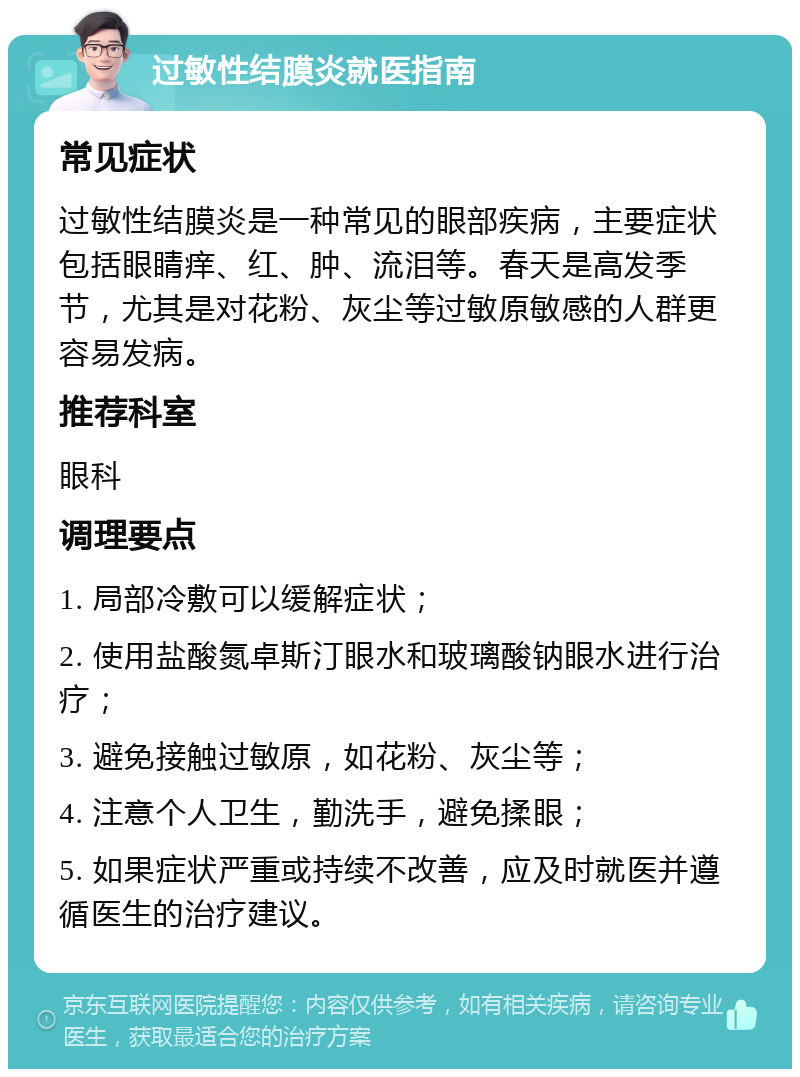 过敏性结膜炎就医指南 常见症状 过敏性结膜炎是一种常见的眼部疾病，主要症状包括眼睛痒、红、肿、流泪等。春天是高发季节，尤其是对花粉、灰尘等过敏原敏感的人群更容易发病。 推荐科室 眼科 调理要点 1. 局部冷敷可以缓解症状； 2. 使用盐酸氮卓斯汀眼水和玻璃酸钠眼水进行治疗； 3. 避免接触过敏原，如花粉、灰尘等； 4. 注意个人卫生，勤洗手，避免揉眼； 5. 如果症状严重或持续不改善，应及时就医并遵循医生的治疗建议。