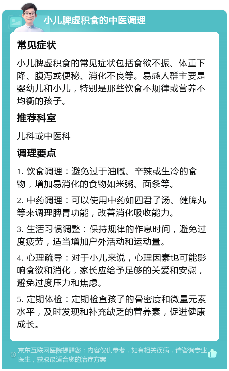 小儿脾虚积食的中医调理 常见症状 小儿脾虚积食的常见症状包括食欲不振、体重下降、腹泻或便秘、消化不良等。易感人群主要是婴幼儿和小儿，特别是那些饮食不规律或营养不均衡的孩子。 推荐科室 儿科或中医科 调理要点 1. 饮食调理：避免过于油腻、辛辣或生冷的食物，增加易消化的食物如米粥、面条等。 2. 中药调理：可以使用中药如四君子汤、健脾丸等来调理脾胃功能，改善消化吸收能力。 3. 生活习惯调整：保持规律的作息时间，避免过度疲劳，适当增加户外活动和运动量。 4. 心理疏导：对于小儿来说，心理因素也可能影响食欲和消化，家长应给予足够的关爱和安慰，避免过度压力和焦虑。 5. 定期体检：定期检查孩子的骨密度和微量元素水平，及时发现和补充缺乏的营养素，促进健康成长。