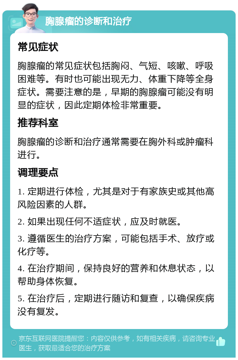 胸腺瘤的诊断和治疗 常见症状 胸腺瘤的常见症状包括胸闷、气短、咳嗽、呼吸困难等。有时也可能出现无力、体重下降等全身症状。需要注意的是，早期的胸腺瘤可能没有明显的症状，因此定期体检非常重要。 推荐科室 胸腺瘤的诊断和治疗通常需要在胸外科或肿瘤科进行。 调理要点 1. 定期进行体检，尤其是对于有家族史或其他高风险因素的人群。 2. 如果出现任何不适症状，应及时就医。 3. 遵循医生的治疗方案，可能包括手术、放疗或化疗等。 4. 在治疗期间，保持良好的营养和休息状态，以帮助身体恢复。 5. 在治疗后，定期进行随访和复查，以确保疾病没有复发。