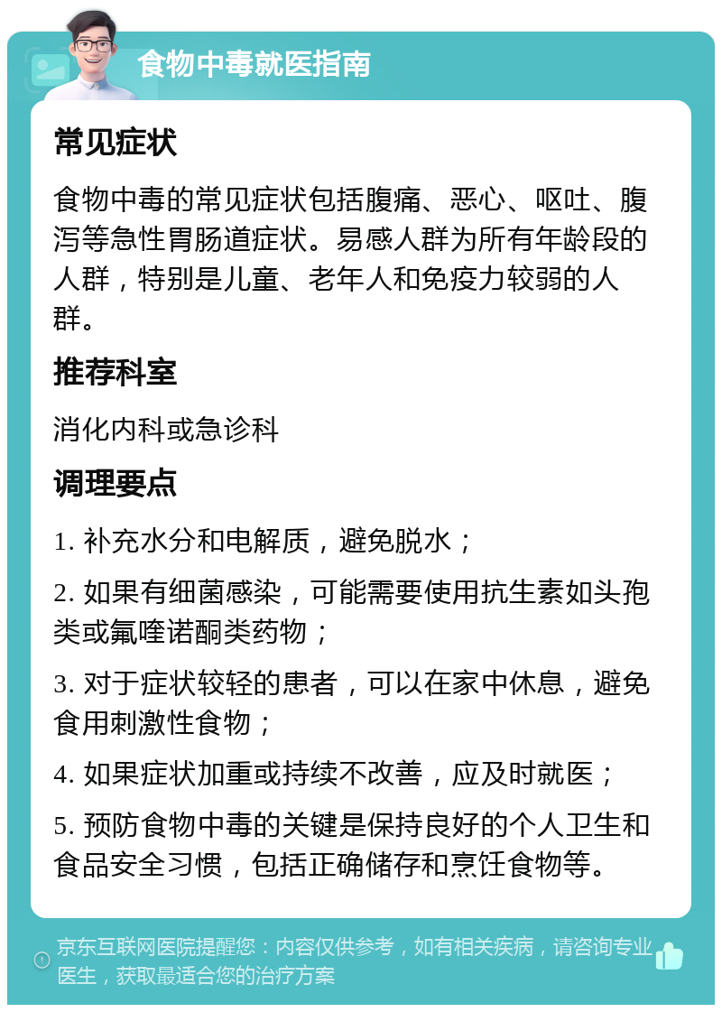 食物中毒就医指南 常见症状 食物中毒的常见症状包括腹痛、恶心、呕吐、腹泻等急性胃肠道症状。易感人群为所有年龄段的人群，特别是儿童、老年人和免疫力较弱的人群。 推荐科室 消化内科或急诊科 调理要点 1. 补充水分和电解质，避免脱水； 2. 如果有细菌感染，可能需要使用抗生素如头孢类或氟喹诺酮类药物； 3. 对于症状较轻的患者，可以在家中休息，避免食用刺激性食物； 4. 如果症状加重或持续不改善，应及时就医； 5. 预防食物中毒的关键是保持良好的个人卫生和食品安全习惯，包括正确储存和烹饪食物等。