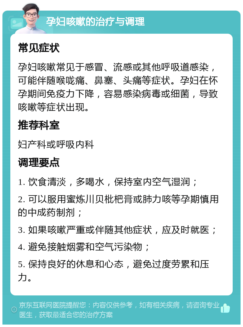 孕妇咳嗽的治疗与调理 常见症状 孕妇咳嗽常见于感冒、流感或其他呼吸道感染，可能伴随喉咙痛、鼻塞、头痛等症状。孕妇在怀孕期间免疫力下降，容易感染病毒或细菌，导致咳嗽等症状出现。 推荐科室 妇产科或呼吸内科 调理要点 1. 饮食清淡，多喝水，保持室内空气湿润； 2. 可以服用蜜炼川贝枇杷膏或肺力咳等孕期慎用的中成药制剂； 3. 如果咳嗽严重或伴随其他症状，应及时就医； 4. 避免接触烟雾和空气污染物； 5. 保持良好的休息和心态，避免过度劳累和压力。