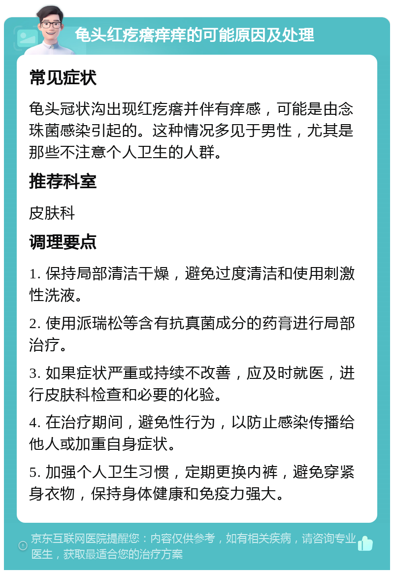 龟头红疙瘩痒痒的可能原因及处理 常见症状 龟头冠状沟出现红疙瘩并伴有痒感，可能是由念珠菌感染引起的。这种情况多见于男性，尤其是那些不注意个人卫生的人群。 推荐科室 皮肤科 调理要点 1. 保持局部清洁干燥，避免过度清洁和使用刺激性洗液。 2. 使用派瑞松等含有抗真菌成分的药膏进行局部治疗。 3. 如果症状严重或持续不改善，应及时就医，进行皮肤科检查和必要的化验。 4. 在治疗期间，避免性行为，以防止感染传播给他人或加重自身症状。 5. 加强个人卫生习惯，定期更换内裤，避免穿紧身衣物，保持身体健康和免疫力强大。