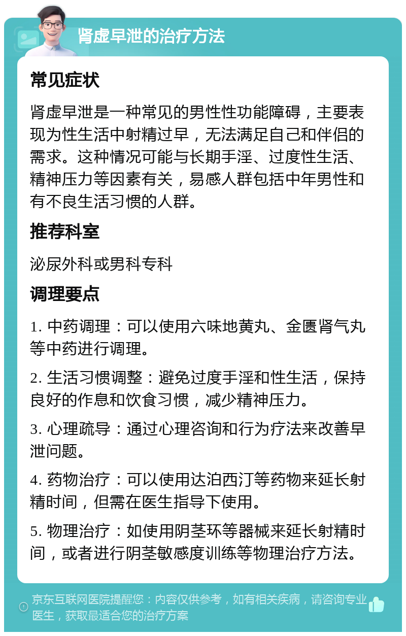 肾虚早泄的治疗方法 常见症状 肾虚早泄是一种常见的男性性功能障碍，主要表现为性生活中射精过早，无法满足自己和伴侣的需求。这种情况可能与长期手淫、过度性生活、精神压力等因素有关，易感人群包括中年男性和有不良生活习惯的人群。 推荐科室 泌尿外科或男科专科 调理要点 1. 中药调理：可以使用六味地黄丸、金匮肾气丸等中药进行调理。 2. 生活习惯调整：避免过度手淫和性生活，保持良好的作息和饮食习惯，减少精神压力。 3. 心理疏导：通过心理咨询和行为疗法来改善早泄问题。 4. 药物治疗：可以使用达泊西汀等药物来延长射精时间，但需在医生指导下使用。 5. 物理治疗：如使用阴茎环等器械来延长射精时间，或者进行阴茎敏感度训练等物理治疗方法。