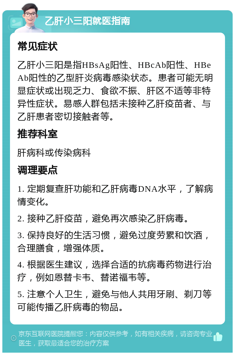 乙肝小三阳就医指南 常见症状 乙肝小三阳是指HBsAg阳性、HBcAb阳性、HBeAb阳性的乙型肝炎病毒感染状态。患者可能无明显症状或出现乏力、食欲不振、肝区不适等非特异性症状。易感人群包括未接种乙肝疫苗者、与乙肝患者密切接触者等。 推荐科室 肝病科或传染病科 调理要点 1. 定期复查肝功能和乙肝病毒DNA水平，了解病情变化。 2. 接种乙肝疫苗，避免再次感染乙肝病毒。 3. 保持良好的生活习惯，避免过度劳累和饮酒，合理膳食，增强体质。 4. 根据医生建议，选择合适的抗病毒药物进行治疗，例如恩替卡韦、替诺福韦等。 5. 注意个人卫生，避免与他人共用牙刷、剃刀等可能传播乙肝病毒的物品。