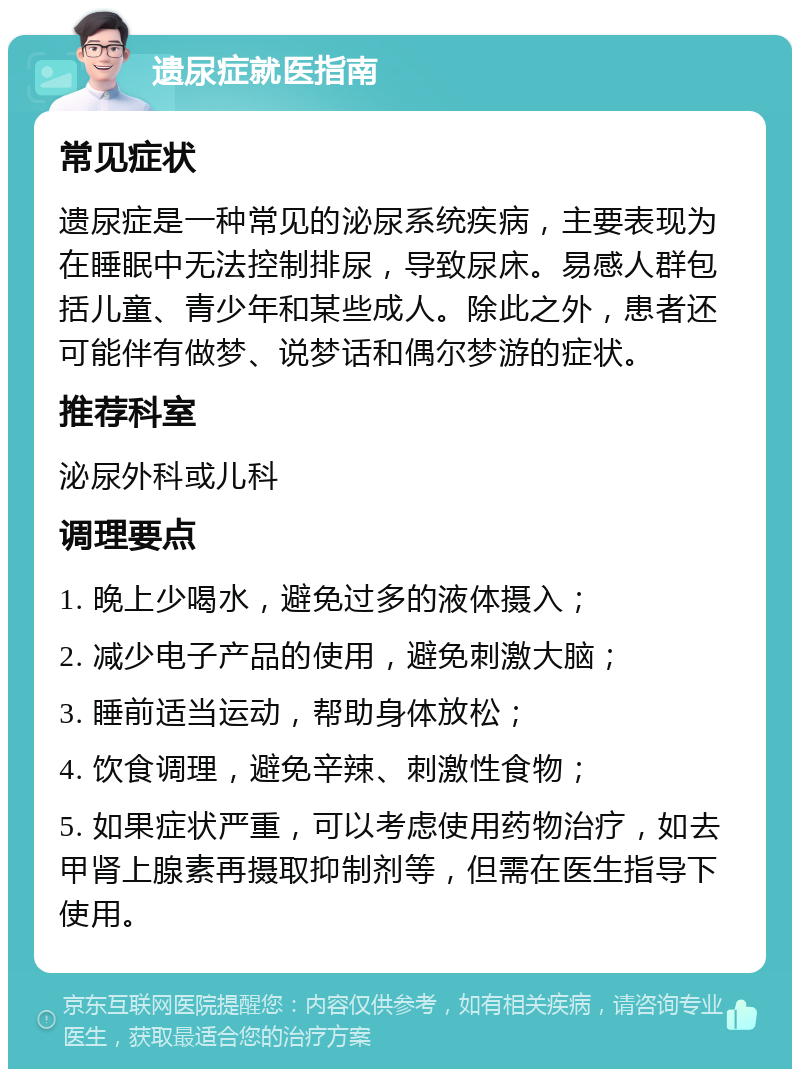 遗尿症就医指南 常见症状 遗尿症是一种常见的泌尿系统疾病，主要表现为在睡眠中无法控制排尿，导致尿床。易感人群包括儿童、青少年和某些成人。除此之外，患者还可能伴有做梦、说梦话和偶尔梦游的症状。 推荐科室 泌尿外科或儿科 调理要点 1. 晚上少喝水，避免过多的液体摄入； 2. 减少电子产品的使用，避免刺激大脑； 3. 睡前适当运动，帮助身体放松； 4. 饮食调理，避免辛辣、刺激性食物； 5. 如果症状严重，可以考虑使用药物治疗，如去甲肾上腺素再摄取抑制剂等，但需在医生指导下使用。