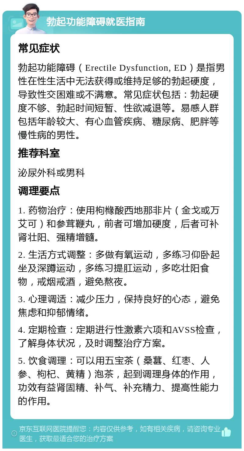 勃起功能障碍就医指南 常见症状 勃起功能障碍（Erectile Dysfunction, ED）是指男性在性生活中无法获得或维持足够的勃起硬度，导致性交困难或不满意。常见症状包括：勃起硬度不够、勃起时间短暂、性欲减退等。易感人群包括年龄较大、有心血管疾病、糖尿病、肥胖等慢性病的男性。 推荐科室 泌尿外科或男科 调理要点 1. 药物治疗：使用枸橼酸西地那非片（金戈或万艾可）和参茸鞭丸，前者可增加硬度，后者可补肾壮阳、强精增髓。 2. 生活方式调整：多做有氧运动，多练习仰卧起坐及深蹲运动，多练习提肛运动，多吃壮阳食物，戒烟戒酒，避免熬夜。 3. 心理调适：减少压力，保持良好的心态，避免焦虑和抑郁情绪。 4. 定期检查：定期进行性激素六项和AVSS检查，了解身体状况，及时调整治疗方案。 5. 饮食调理：可以用五宝茶（桑葚、红枣、人参、枸杞、黄精）泡茶，起到调理身体的作用，功效有益肾固精、补气、补充精力、提高性能力的作用。