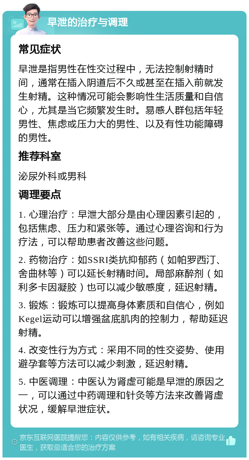 早泄的治疗与调理 常见症状 早泄是指男性在性交过程中，无法控制射精时间，通常在插入阴道后不久或甚至在插入前就发生射精。这种情况可能会影响性生活质量和自信心，尤其是当它频繁发生时。易感人群包括年轻男性、焦虑或压力大的男性、以及有性功能障碍的男性。 推荐科室 泌尿外科或男科 调理要点 1. 心理治疗：早泄大部分是由心理因素引起的，包括焦虑、压力和紧张等。通过心理咨询和行为疗法，可以帮助患者改善这些问题。 2. 药物治疗：如SSRI类抗抑郁药（如帕罗西汀、舍曲林等）可以延长射精时间。局部麻醉剂（如利多卡因凝胶）也可以减少敏感度，延迟射精。 3. 锻炼：锻炼可以提高身体素质和自信心，例如Kegel运动可以增强盆底肌肉的控制力，帮助延迟射精。 4. 改变性行为方式：采用不同的性交姿势、使用避孕套等方法可以减少刺激，延迟射精。 5. 中医调理：中医认为肾虚可能是早泄的原因之一，可以通过中药调理和针灸等方法来改善肾虚状况，缓解早泄症状。