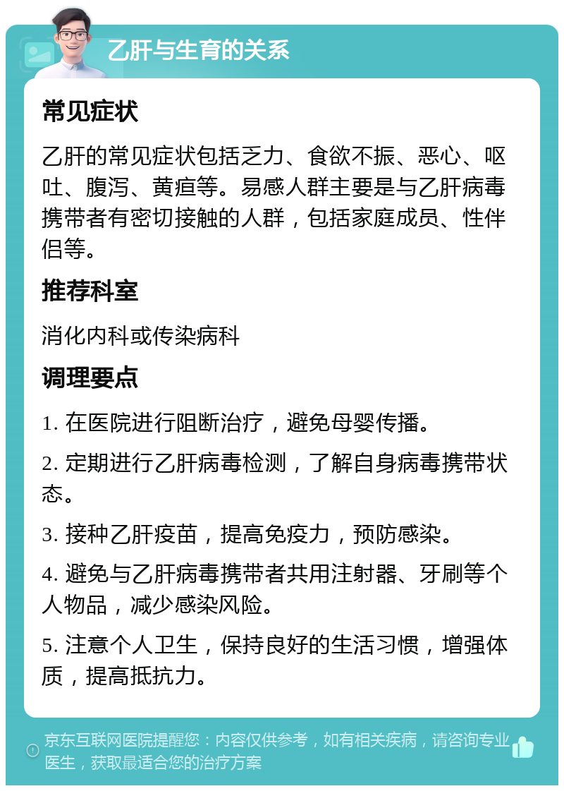 乙肝与生育的关系 常见症状 乙肝的常见症状包括乏力、食欲不振、恶心、呕吐、腹泻、黄疸等。易感人群主要是与乙肝病毒携带者有密切接触的人群，包括家庭成员、性伴侣等。 推荐科室 消化内科或传染病科 调理要点 1. 在医院进行阻断治疗，避免母婴传播。 2. 定期进行乙肝病毒检测，了解自身病毒携带状态。 3. 接种乙肝疫苗，提高免疫力，预防感染。 4. 避免与乙肝病毒携带者共用注射器、牙刷等个人物品，减少感染风险。 5. 注意个人卫生，保持良好的生活习惯，增强体质，提高抵抗力。