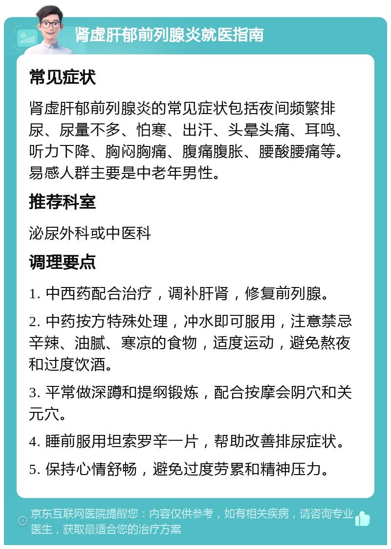 肾虚肝郁前列腺炎就医指南 常见症状 肾虚肝郁前列腺炎的常见症状包括夜间频繁排尿、尿量不多、怕寒、出汗、头晕头痛、耳鸣、听力下降、胸闷胸痛、腹痛腹胀、腰酸腰痛等。易感人群主要是中老年男性。 推荐科室 泌尿外科或中医科 调理要点 1. 中西药配合治疗，调补肝肾，修复前列腺。 2. 中药按方特殊处理，冲水即可服用，注意禁忌辛辣、油腻、寒凉的食物，适度运动，避免熬夜和过度饮酒。 3. 平常做深蹲和提纲锻炼，配合按摩会阴穴和关元穴。 4. 睡前服用坦索罗辛一片，帮助改善排尿症状。 5. 保持心情舒畅，避免过度劳累和精神压力。