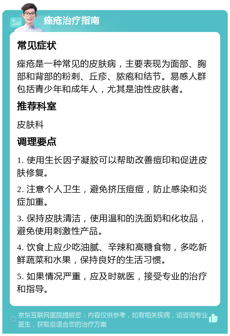 痤疮治疗指南 常见症状 痤疮是一种常见的皮肤病，主要表现为面部、胸部和背部的粉刺、丘疹、脓疱和结节。易感人群包括青少年和成年人，尤其是油性皮肤者。 推荐科室 皮肤科 调理要点 1. 使用生长因子凝胶可以帮助改善痘印和促进皮肤修复。 2. 注意个人卫生，避免挤压痘痘，防止感染和炎症加重。 3. 保持皮肤清洁，使用温和的洗面奶和化妆品，避免使用刺激性产品。 4. 饮食上应少吃油腻、辛辣和高糖食物，多吃新鲜蔬菜和水果，保持良好的生活习惯。 5. 如果情况严重，应及时就医，接受专业的治疗和指导。