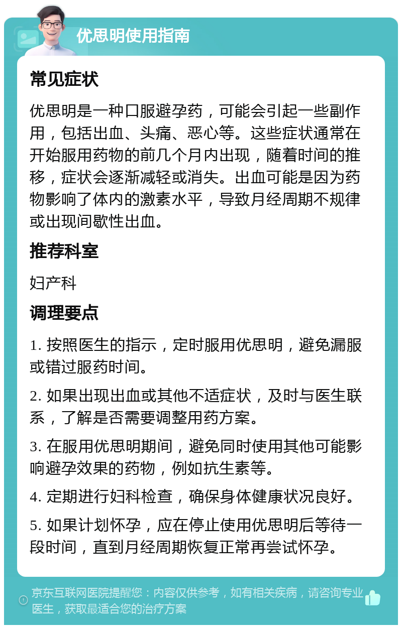 优思明使用指南 常见症状 优思明是一种口服避孕药，可能会引起一些副作用，包括出血、头痛、恶心等。这些症状通常在开始服用药物的前几个月内出现，随着时间的推移，症状会逐渐减轻或消失。出血可能是因为药物影响了体内的激素水平，导致月经周期不规律或出现间歇性出血。 推荐科室 妇产科 调理要点 1. 按照医生的指示，定时服用优思明，避免漏服或错过服药时间。 2. 如果出现出血或其他不适症状，及时与医生联系，了解是否需要调整用药方案。 3. 在服用优思明期间，避免同时使用其他可能影响避孕效果的药物，例如抗生素等。 4. 定期进行妇科检查，确保身体健康状况良好。 5. 如果计划怀孕，应在停止使用优思明后等待一段时间，直到月经周期恢复正常再尝试怀孕。