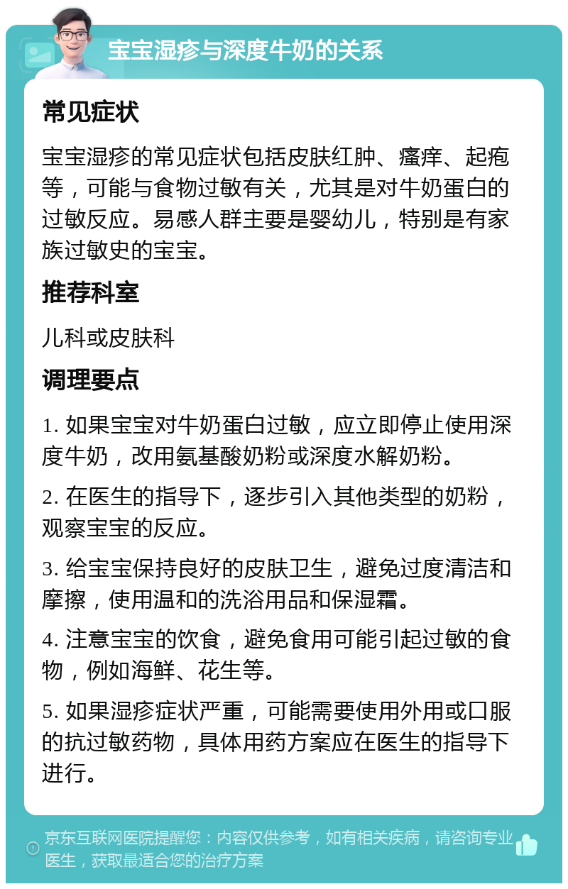 宝宝湿疹与深度牛奶的关系 常见症状 宝宝湿疹的常见症状包括皮肤红肿、瘙痒、起疱等，可能与食物过敏有关，尤其是对牛奶蛋白的过敏反应。易感人群主要是婴幼儿，特别是有家族过敏史的宝宝。 推荐科室 儿科或皮肤科 调理要点 1. 如果宝宝对牛奶蛋白过敏，应立即停止使用深度牛奶，改用氨基酸奶粉或深度水解奶粉。 2. 在医生的指导下，逐步引入其他类型的奶粉，观察宝宝的反应。 3. 给宝宝保持良好的皮肤卫生，避免过度清洁和摩擦，使用温和的洗浴用品和保湿霜。 4. 注意宝宝的饮食，避免食用可能引起过敏的食物，例如海鲜、花生等。 5. 如果湿疹症状严重，可能需要使用外用或口服的抗过敏药物，具体用药方案应在医生的指导下进行。