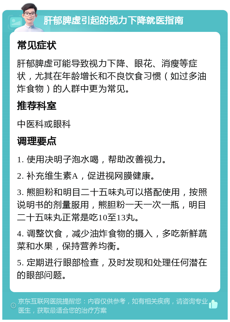 肝郁脾虚引起的视力下降就医指南 常见症状 肝郁脾虚可能导致视力下降、眼花、消瘦等症状，尤其在年龄增长和不良饮食习惯（如过多油炸食物）的人群中更为常见。 推荐科室 中医科或眼科 调理要点 1. 使用决明子泡水喝，帮助改善视力。 2. 补充维生素A，促进视网膜健康。 3. 熊胆粉和明目二十五味丸可以搭配使用，按照说明书的剂量服用，熊胆粉一天一次一瓶，明目二十五味丸正常是吃10至13丸。 4. 调整饮食，减少油炸食物的摄入，多吃新鲜蔬菜和水果，保持营养均衡。 5. 定期进行眼部检查，及时发现和处理任何潜在的眼部问题。