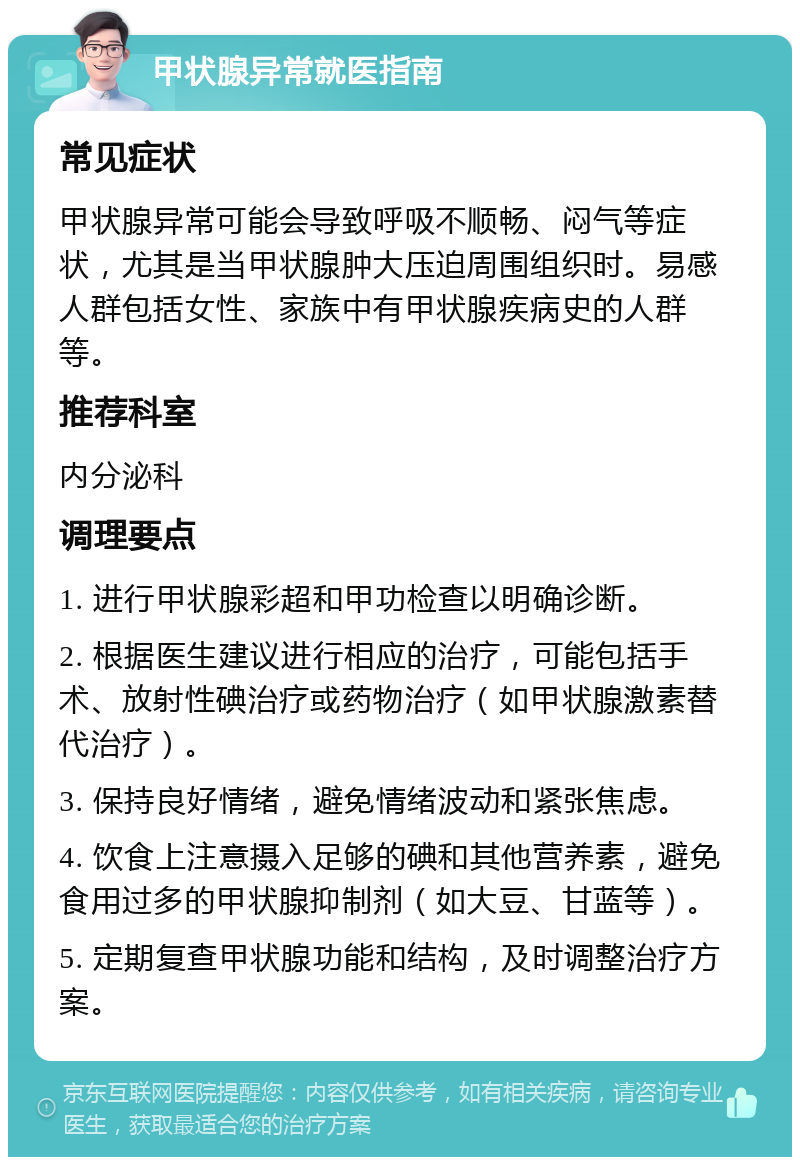 甲状腺异常就医指南 常见症状 甲状腺异常可能会导致呼吸不顺畅、闷气等症状，尤其是当甲状腺肿大压迫周围组织时。易感人群包括女性、家族中有甲状腺疾病史的人群等。 推荐科室 内分泌科 调理要点 1. 进行甲状腺彩超和甲功检查以明确诊断。 2. 根据医生建议进行相应的治疗，可能包括手术、放射性碘治疗或药物治疗（如甲状腺激素替代治疗）。 3. 保持良好情绪，避免情绪波动和紧张焦虑。 4. 饮食上注意摄入足够的碘和其他营养素，避免食用过多的甲状腺抑制剂（如大豆、甘蓝等）。 5. 定期复查甲状腺功能和结构，及时调整治疗方案。