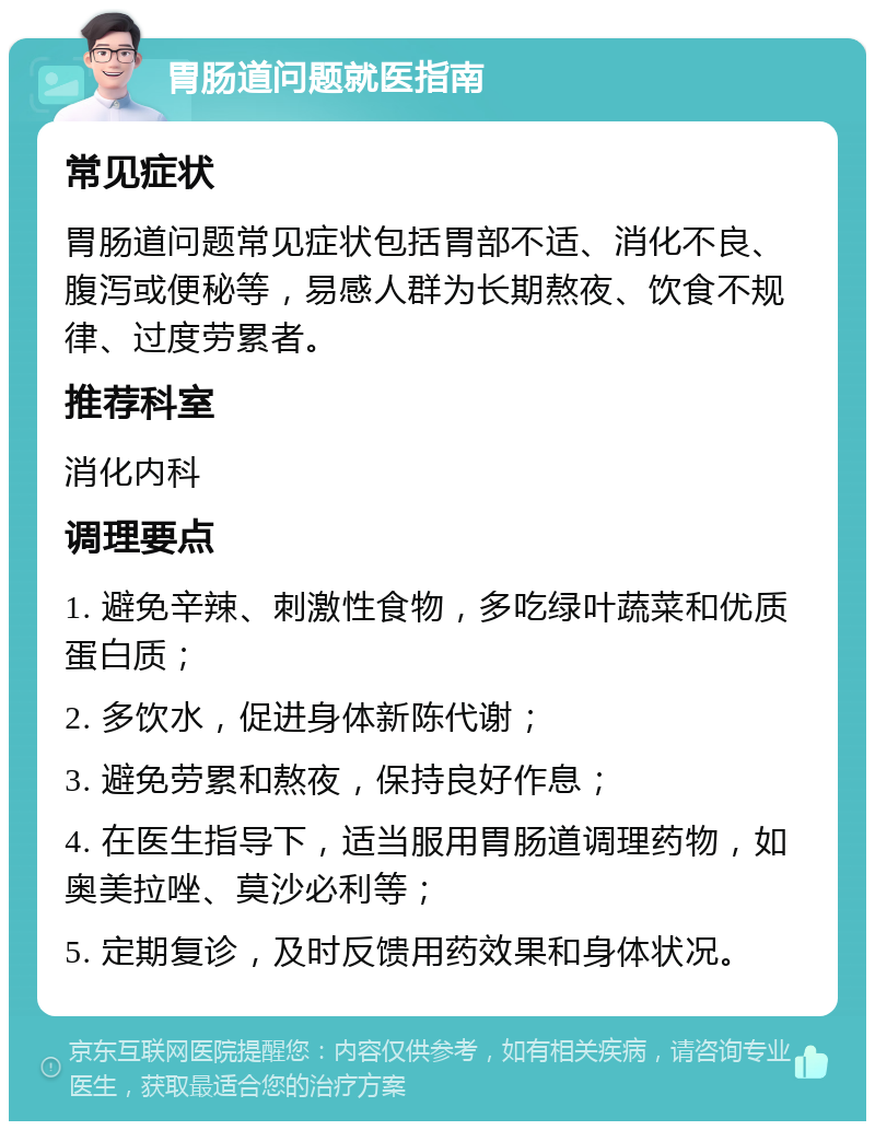 胃肠道问题就医指南 常见症状 胃肠道问题常见症状包括胃部不适、消化不良、腹泻或便秘等，易感人群为长期熬夜、饮食不规律、过度劳累者。 推荐科室 消化内科 调理要点 1. 避免辛辣、刺激性食物，多吃绿叶蔬菜和优质蛋白质； 2. 多饮水，促进身体新陈代谢； 3. 避免劳累和熬夜，保持良好作息； 4. 在医生指导下，适当服用胃肠道调理药物，如奥美拉唑、莫沙必利等； 5. 定期复诊，及时反馈用药效果和身体状况。