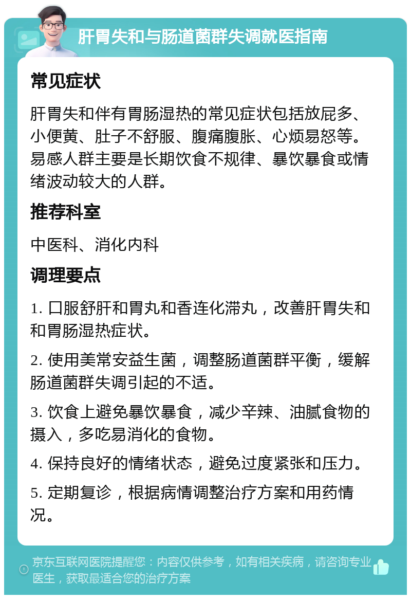 肝胃失和与肠道菌群失调就医指南 常见症状 肝胃失和伴有胃肠湿热的常见症状包括放屁多、小便黄、肚子不舒服、腹痛腹胀、心烦易怒等。易感人群主要是长期饮食不规律、暴饮暴食或情绪波动较大的人群。 推荐科室 中医科、消化内科 调理要点 1. 口服舒肝和胃丸和香连化滞丸，改善肝胃失和和胃肠湿热症状。 2. 使用美常安益生菌，调整肠道菌群平衡，缓解肠道菌群失调引起的不适。 3. 饮食上避免暴饮暴食，减少辛辣、油腻食物的摄入，多吃易消化的食物。 4. 保持良好的情绪状态，避免过度紧张和压力。 5. 定期复诊，根据病情调整治疗方案和用药情况。