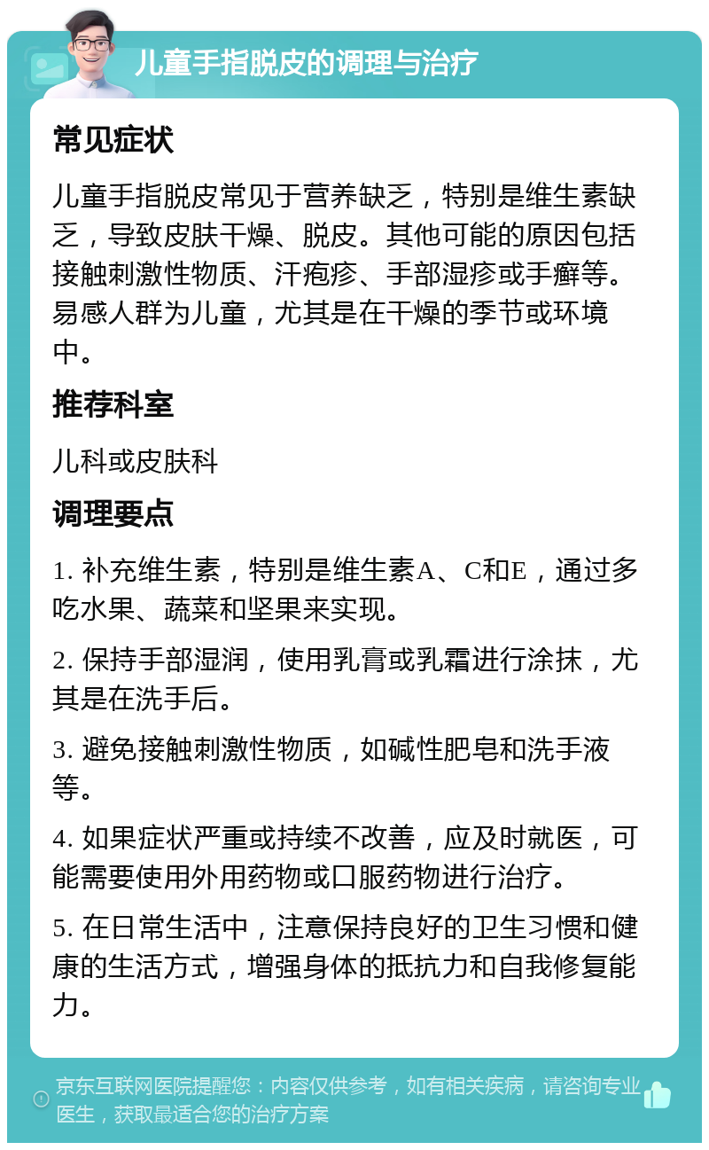 儿童手指脱皮的调理与治疗 常见症状 儿童手指脱皮常见于营养缺乏，特别是维生素缺乏，导致皮肤干燥、脱皮。其他可能的原因包括接触刺激性物质、汗疱疹、手部湿疹或手癣等。易感人群为儿童，尤其是在干燥的季节或环境中。 推荐科室 儿科或皮肤科 调理要点 1. 补充维生素，特别是维生素A、C和E，通过多吃水果、蔬菜和坚果来实现。 2. 保持手部湿润，使用乳膏或乳霜进行涂抹，尤其是在洗手后。 3. 避免接触刺激性物质，如碱性肥皂和洗手液等。 4. 如果症状严重或持续不改善，应及时就医，可能需要使用外用药物或口服药物进行治疗。 5. 在日常生活中，注意保持良好的卫生习惯和健康的生活方式，增强身体的抵抗力和自我修复能力。