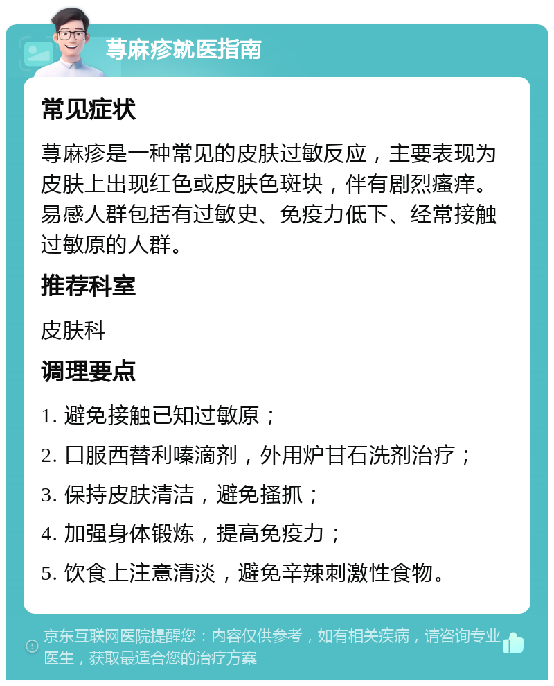 荨麻疹就医指南 常见症状 荨麻疹是一种常见的皮肤过敏反应，主要表现为皮肤上出现红色或皮肤色斑块，伴有剧烈瘙痒。易感人群包括有过敏史、免疫力低下、经常接触过敏原的人群。 推荐科室 皮肤科 调理要点 1. 避免接触已知过敏原； 2. 口服西替利嗪滴剂，外用炉甘石洗剂治疗； 3. 保持皮肤清洁，避免搔抓； 4. 加强身体锻炼，提高免疫力； 5. 饮食上注意清淡，避免辛辣刺激性食物。